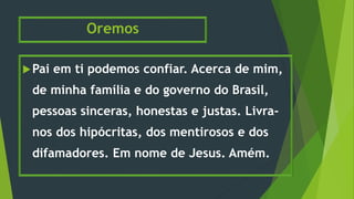 Oremos
Pai em ti podemos confiar. Acerca de mim,
de minha família e do governo do Brasil,
pessoas sinceras, honestas e justas. Livra-
nos dos hipócritas, dos mentirosos e dos
difamadores. Em nome de Jesus. Amém.
 