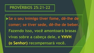 PROVÉRBIOS 25:21-22
Se o seu inimigo tiver fome, dê-lhe de
comer; se tiver sede, dê-lhe de beber.
Fazendo isso, você amontoará brasas
vivas sobre a cabeça dele, e YHVH
(o Senhor) recompensará você.
 