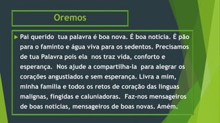 Oremos
 Pai querido tua palavra é boa nova. É boa notícia. É pão
para o faminto e água viva para os sedentos. Precisamos
de tua Palavra pois ela nos traz vida, conforto e
esperança. Nos ajude a compartilha-la para alegrar os
corações angustiados e sem esperança. Livra a mim,
minha família e todos os retos de coração das línguas
malignas, fingidas e caluniadoras. Faz-nos mensageiros
de boas notícias, mensageiros de boas novas. Amém.
 