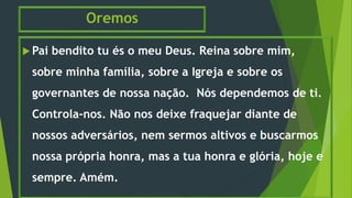 Oremos
 Pai bendito tu és o meu Deus. Reina sobre mim,
sobre minha família, sobre a Igreja e sobre os
governantes de nossa nação. Nós dependemos de ti.
Controla-nos. Não nos deixe fraquejar diante de
nossos adversários, nem sermos altivos e buscarmos
nossa própria honra, mas a tua honra e glória, hoje e
sempre. Amém.
 