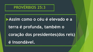 PROVÉRBIOS 25:3
Assim como o céu é elevado e a
terra é profunda, também o
coração dos presidentes(dos reis)
é insondável.
 