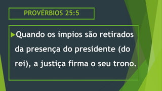 PROVÉRBIOS 25:5
Quando os ímpios são retirados
da presença do presidente (do
rei), a justiça firma o seu trono.
 