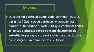 Oremos
 Querido Pai celestial quem pode conhecer os teus
desígnios? Quem pode conhecer o coração dos
homens? Tu Senhor o podes. Tu que conheces todas
as coisas e pessoas retira os maus da posição de
autoridade para que seja estabelecida a justiça em
nossa nação. Em nome de Jesus. Amém.
 