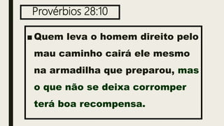 Provérbios 28:10
■ Quem leva o homem direito pelo
mau caminho cairá ele mesmo
na armadilha que preparou, mas
o que não se deixa corromper
terá boa recompensa.
 