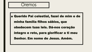 Oremos
■ Querido Pai celestial, fazei de mim e de
minha família filhos sábios, que
obedecem tuas leis. Dá-nos coração
íntegro e reto, para glorificar a ti meu
Senhor. Em nome de Jesus. Amém.
 