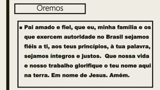 Oremos
■ Pai amado e fiel, que eu, minha família e os
que exercem autoridade no Brasil sejamos
fiéis a ti, aos teus princípios, à tua palavra,
sejamos íntegros e justos. Que nossa vida
e nosso trabalho glorifique o teu nome aqui
na terra. Em nome de Jesus. Amém.
 