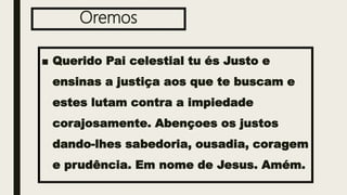 Oremos
■ Querido Pai celestial tu és Justo e
ensinas a justiça aos que te buscam e
estes lutam contra a impiedade
corajosamente. Abençoes os justos
dando-lhes sabedoria, ousadia, coragem
e prudência. Em nome de Jesus. Amém.
 