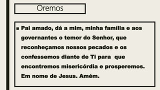 Oremos
■ Pai amado, dá a mim, minha família e aos
governantes o temor do Senhor, que
reconheçamos nossos pecados e os
confessemos diante de Ti para que
encontremos misericórdia e prosperemos.
Em nome de Jesus. Amém.
 