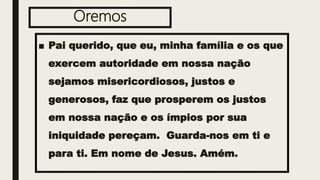 Oremos
■ Pai querido, que eu, minha família e os que
exercem autoridade em nossa nação
sejamos misericordiosos, justos e
generosos, faz que prosperem os justos
em nossa nação e os ímpios por sua
iniquidade pereçam. Guarda-nos em ti e
para ti. Em nome de Jesus. Amém.
 