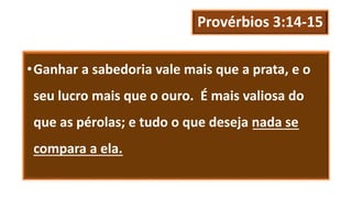Provérbios 3:14-15
•Ganhar a sabedoria vale mais que a prata, e o
seu lucro mais que o ouro. É mais valiosa do
que as pérolas; e tudo o que deseja nada se
compara a ela.
 