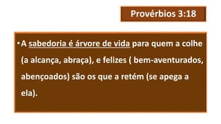 Provérbios 3:18
•A sabedoria é árvore de vida para quem a colhe
(a alcança, abraça), e felizes ( bem-aventurados,
abençoados) são os que a retém (se apega a
ela).
 