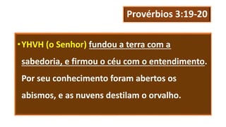 Provérbios 3:19-20
•YHVH (o Senhor) fundou a terra com a
sabedoria, e firmou o céu com o entendimento.
Por seu conhecimento foram abertos os
abismos, e as nuvens destilam o orvalho.
 