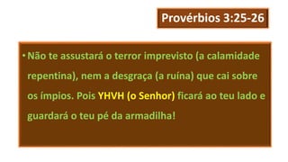 Provérbios 3:25-26
•Não te assustará o terror imprevisto (a calamidade
repentina), nem a desgraça (a ruína) que cai sobre
os ímpios. Pois YHVH (o Senhor) ficará ao teu lado e
guardará o teu pé da armadilha!
 