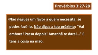 Provérbios 3:27-28
•Não negues um favor a quem necessita, se
podes fazê-lo. Não digas a teu próximo: “Vai
embora! Passa depois! Amanhã te darei...” E
tens a coisa na mão.
 