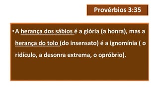 Provérbios 3:35
•A herança dos sábios é a glória (a honra), mas a
herança do tolo (do insensato) é a ignomínia ( o
ridículo, a desonra extrema, o opróbrio).
 
