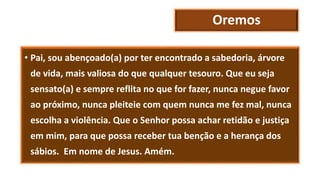 Oremos
• Pai, sou abençoado(a) por ter encontrado a sabedoria, árvore
de vida, mais valiosa do que qualquer tesouro. Que eu seja
sensato(a) e sempre reflita no que for fazer, nunca negue favor
ao próximo, nunca pleiteie com quem nunca me fez mal, nunca
escolha a violência. Que o Senhor possa achar retidão e justiça
em mim, para que possa receber tua benção e a herança dos
sábios. Em nome de Jesus. Amém.
 