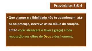 Provérbios 3:3-4
•Que o amor e a fidelidade não te abandonem, ata-
os no pescoço, inscreve-os na tábua do coração.
Então você alcançará o favor ( graça) e boa
reputação aos olhos de Deus e dos homens.
 