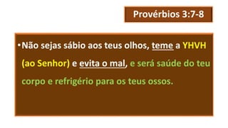 Provérbios 3:7-8
•Não sejas sábio aos teus olhos, teme a YHVH
(ao Senhor) e evita o mal, e será saúde do teu
corpo e refrigério para os teus ossos.
 