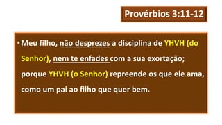 Provérbios 3:11-12
•Meu filho, não desprezes a disciplina de YHVH (do
Senhor), nem te enfades com a sua exortação;
porque YHVH (o Senhor) repreende os que ele ama,
como um pai ao filho que quer bem.
 