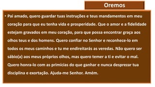 Oremos
• Pai amado, quero guardar tuas instruções e teus mandamentos em meu
coração para que eu tenha vida e prosperidade. Que o amor e a fidelidade
estejam gravados em meu coração, para que possa encontrar graça aos
olhos teus e dos homens. Quero confiar no Senhor e reconhece-lo em
todos os meus caminhos e tu me endireitarás as veredas. Não quero ser
sábio(a) aos meus próprios olhos, mas quero temer a ti e evitar o mal.
Quero honra-lo com as primícias do que ganhar e nunca desprezar tua
disciplina e exortação. Ajuda-me Senhor. Amém.
 