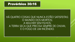 HÁ QUATRO COISAS QUE NUNCA ESTÃO SATISFEITAS:
O MUNDO DOS MORTOS;
A MULHER SEM FILHOS;
A TERRA SECA QUE PRECISA SEMPRE DE CHUVA;
E O FOGO DE UM INCÊNDIO.
Provérbios 30:16
 