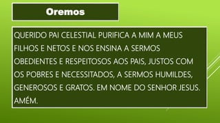 QUERIDO PAI CELESTIAL PURIFICA A MIM A MEUS
FILHOS E NETOS E NOS ENSINA A SERMOS
OBEDIENTES E RESPEITOSOS AOS PAIS, JUSTOS COM
OS POBRES E NECESSITADOS, A SERMOS HUMILDES,
GENEROSOS E GRATOS. EM NOME DO SENHOR JESUS.
AMÉM.
Oremos
 