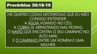 HÁ QUATRO COISAS MISTERIOSAS QUE EU NÃO
CONSIGO ENTENDER:
A ÁGUIA VOANDO NO CÉU;
A COBRA SE ARRASTANDO NAS PEDRAS;
O NAVIO QUE ENCONTRA O SEU CAMINHO NO
ALTO MAR;
E O CAMINHO ENTRE UM HOMEM E UMA
MULHER.
Provérbios 30:18-19
 