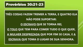 “
TRÊS COISAS FAZEM TREMER A TERRA, E QUATRO ELA
NÃO PODE SUPORTAR:
O ESCRAVO QUE SE TORNA REI,
O TOLO QUE TEM PARA COMER TUDO O QUE QUER,
A MULHER DESPREZADA QUE POR FIM SE CASA, E A
ESCRAVA QUE TOMA O LUGAR DE SUA SENHORA.
Provérbios 30:21-23
 
