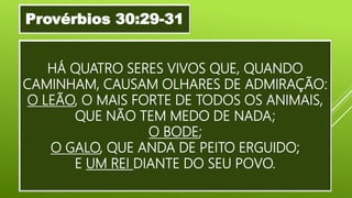 HÁ QUATRO SERES VIVOS QUE, QUANDO
CAMINHAM, CAUSAM OLHARES DE ADMIRAÇÃO:
O LEÃO, O MAIS FORTE DE TODOS OS ANIMAIS,
QUE NÃO TEM MEDO DE NADA;
O BODE;
O GALO, QUE ANDA DE PEITO ERGUIDO;
E UM REI DIANTE DO SEU POVO.
Provérbios 30:29-31
 