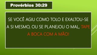 SE VOCÊ AGIU COMO TOLO E EXALTOU-SE
A SI MESMO, OU SE PLANEJOU O MAL, TAPE
A BOCA COM A MÃO!
Provérbios 30:29
 