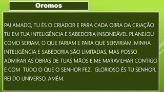 PAI AMADO, TU ÉS O CRIADOR E PARA CADA OBRA DA CRIAÇÃO
TU EM TUA INTELIGÊNCIA E SABEDORIA INSONDÁVEL PLANEJOU
COMO SERIAM, O QUE FARIAM E PARA QUE SERVIRIAM. MINHA
INTELIGÊNCIA E SABEDORIA SÃO LIMITADAS, MAS POSSO
ADMIRAR AS OBRAS DE TUAS MÃOS E ME MARAVILHAR CONTIGO
E COM TUDO O QUE O SENHOR FEZ. GLORIOSO ÉS TU SENHOR,
REI DO UNIVERSO. AMÉM.
Oremos
 