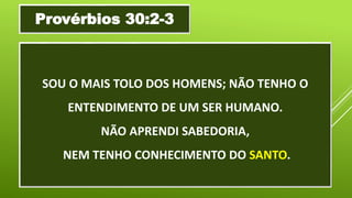 SOU O MAIS TOLO DOS HOMENS; NÃO TENHO O
ENTENDIMENTO DE UM SER HUMANO.
NÃO APRENDI SABEDORIA,
NEM TENHO CONHECIMENTO DO SANTO.
Provérbios 30:2-3
 