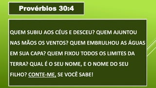 QUEM SUBIU AOS CÉUS E DESCEU? QUEM AJUNTOU
NAS MÃOS OS VENTOS? QUEM EMBRULHOU AS ÁGUAS
EM SUA CAPA? QUEM FIXOU TODOS OS LIMITES DA
TERRA? QUAL É O SEU NOME, E O NOME DO SEU
FILHO? CONTE-ME, SE VOCÊ SABE!
Provérbios 30:4
 