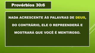 NADA ACRESCENTE ÀS PALAVRAS DE DEUS,
DO CONTRÁRIO, ELE O REPREENDERÁ E
MOSTRARÁ QUE VOCÊ É MENTIROSO.
Provérbios 30:6
 