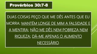 DUAS COISAS PEÇO QUE ME DÊS ANTES QUE EU
MORRA: MANTÉM LONGE DE MIM A FALSIDADE E
A MENTIRA; NÃO ME DÊS NEM POBREZA NEM
RIQUEZA; DÁ-ME APENAS O ALIMENTO
NECESSÁRIO.
Provérbios 30:7-8
 