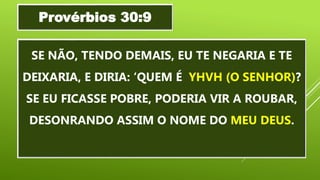 SE NÃO, TENDO DEMAIS, EU TE NEGARIA E TE
DEIXARIA, E DIRIA: ‘QUEM É YHVH (O SENHOR)?
SE EU FICASSE POBRE, PODERIA VIR A ROUBAR,
DESONRANDO ASSIM O NOME DO MEU DEUS.
Provérbios 30:9
 