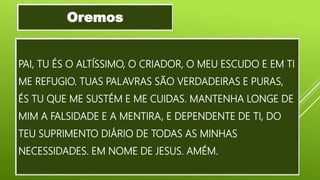 PAI, TU ÉS O ALTÍSSIMO, O CRIADOR, O MEU ESCUDO E EM TI
ME REFUGIO. TUAS PALAVRAS SÃO VERDADEIRAS E PURAS,
ÉS TU QUE ME SUSTÉM E ME CUIDAS. MANTENHA LONGE DE
MIM A FALSIDADE E A MENTIRA, E DEPENDENTE DE TI, DO
TEU SUPRIMENTO DIÁRIO DE TODAS AS MINHAS
NECESSIDADES. EM NOME DE JESUS. AMÉM.
Oremos
 