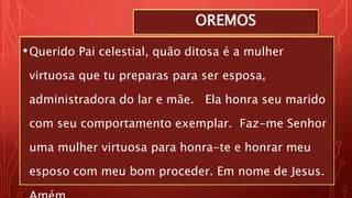 OREMOS
•Querido Pai celestial, quão ditosa é a mulher
virtuosa que tu preparas para ser esposa,
administradora do lar e mãe. Ela honra seu marido
com seu comportamento exemplar. Faz-me Senhor
uma mulher virtuosa para honra-te e honrar meu
esposo com meu bom proceder. Em nome de Jesus.
 