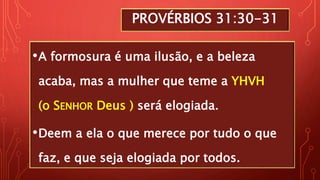 PROVÉRBIOS 31:30-31
•A formosura é uma ilusão, e a beleza
acaba, mas a mulher que teme a YHVH
(o SENHOR Deus ) será elogiada.
•Deem a ela o que merece por tudo o que
faz, e que seja elogiada por todos.
 