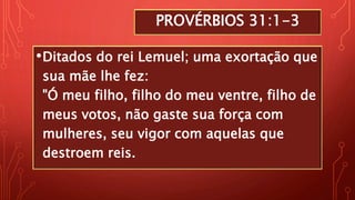 PROVÉRBIOS 31:1-3
•Ditados do rei Lemuel; uma exortação que
sua mãe lhe fez:
"Ó meu filho, filho do meu ventre, filho de
meus votos, não gaste sua força com
mulheres, seu vigor com aquelas que
destroem reis.
 