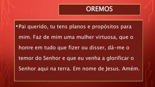 OREMOS
•Pai querido, tu tens planos e propósitos para
mim. Faz de mim uma mulher virtuosa, que o
honre em tudo que fizer ou disser, dá-me o
temor do Senhor e que eu venha a glorificar o
Senhor aqui na terra. Em nome de Jesus. Amém.
 