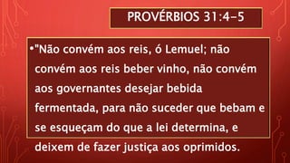 PROVÉRBIOS 31:4-5
•"Não convém aos reis, ó Lemuel; não
convém aos reis beber vinho, não convém
aos governantes desejar bebida
fermentada, para não suceder que bebam e
se esqueçam do que a lei determina, e
deixem de fazer justiça aos oprimidos.
 