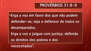 PROVÉRBIOS 31:8-9
•Erga a voz em favor dos que não podem
defender-se, seja o defensor de todos os
desamparados.
Erga a voz e julgue com justiça; defenda
os direitos dos pobres e dos
necessitados".
 