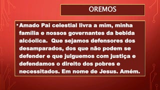 OREMOS
•Amado Pai celestial livra a mim, minha
família e nossos governantes da bebida
alcóolica. Que sejamos defensores dos
desamparados, dos que não podem se
defender e que julguemos com justiça e
defendamos o direito dos pobres e
necessitados. Em nome de Jesus. Amém.
 