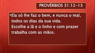 PROVÉRBIOS 31:12-13
•Ela só lhe faz o bem, e nunca o mal,
todos os dias da sua vida.
Escolhe a lã e o linho e com prazer
trabalha com as mãos.
 