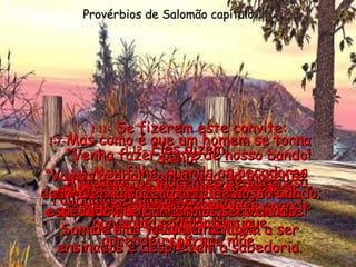 1:7- Mas como é que um homem se torna sábio? Em primeiro lugar, respeitando e obedecendo ao Senhor. Somente os tolos se recusam a ser ensinados e desprezam a sabedoria. Provérbios de Salomão capítulo 1 1:8- Por isso, jovem, ouça e obedeça aos conselhos de seu pai;  nunca deixe de lado o que aprendeu com sua mãe. 1:9- Essas coisas darão a você grande valor e importância. 1:10- Meu filho, quando os pecadores quiserem enganá-lo com mentiras,  não permita que isso aconteça. 1:11-  Se fizerem este convite: “ Venha fazer parte de nosso bando! Atacamos os inocentes de surpresa, roubamos e matamos!”  diga  “ NÃO!” 1:12-  Eles dizem: “ Vamos acabar com a vida do inocente; destruiremos todos eles como  a sepultura que engole os homens  de uma vez para sempre. 1:13-  Conseguiremos riquezas de toda espécie e ficaremos ricos de verdade! 1:14-  Venha fazer parte de nosso bando; tudo que ganharmos será divido igualmente.” 