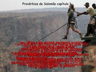 1:15- Não faça isso, meu filho! Fique longe de gente desse tipo; não entre no caminho por onde eles andam. Provérbios de Salomão capítulo 1 1:16- A inclinação natural dessa gente é para a maldade;  pensam somente em matar  e destruir. 1:17- Quando o pássaro vê o caçador montar a armadilha, foge imediatamente. 1:18-  Mas com essas pessoas ocorre justamente o contrário! Eles mesmos montam armadilhas contra suas vidas;  eles planejam a própria destruição! 1:19 - Esse é o destino de todos os que são dominados pelo desejo de possuir riquezas. Essa ambição sem limites acaba destruindo quem a possui. 