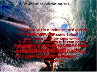 1:20 - A sabedoria anda pelas ruas e praças, gritando e querendo ser ouvida; Provérbios de Salomão capítulo 1 1:21 - fala para o povo nas ruas,  para os juízes nos tribunais,  por toda a cidade enfim: 1:22 - ”Gente vazia e indecisa, até quando vocês vão viver como tolos? E vocês, que zombam e fazem pouco caso de mim,  até quando continuarão fazendo isso, até quando vão preferir a ilusão  à verdade? 1:23 - Ouçam o que digo,  pois quero corrigir seus erros! Derramarei o meu espírito sobre vocês  e lhes mostrarei meu plano  para suas vidas. 