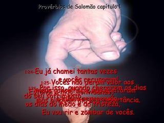 1:24 - Eu já chamei tantas vezes  e vocês recusaram! Estendi a mão, convidando,  mas ninguém me deu importância. Provérbios de Salomão capítulo 1 1:25 - Vocês não deram valor aos meus conselhos e não aceitaram  a minha repreensão. 1:26 -  Por isso, quando chegarem os dias  do seu sofrimento,  os dias do medo e da tristeza,  Eu vou rir e zombar de vocês. 