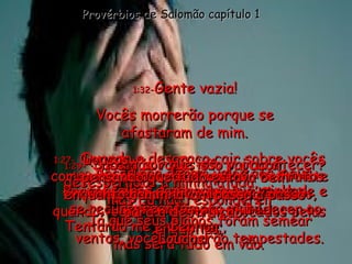 1:27 -  Quando a desgraça cair sobre vocês como uma tempestade, quando seu triste fim chegar violento como um furacão, quando vocês estiverem sufocados pelas angústias, Provérbios de Salomão capítulo 1 1:28 - então vocês vão procurar desesperados a minha ajuda,  mas Eu não responderei. Tentarão me encontrar,  mas será tudo em vão. 1:29 - ”Sabem por que isso vai acontecer? Porque vocês desprezaram a verdade e se recusaram a honrar e obedecer ao Senhor. 1:30 - Vocês não deram valor aos meus conselhos e acharam que minha repreensão era inútil. 1:31 - Por isso, vocês comerão os frutos amargos de sua desobediência. Já que seus planos foram semear ventos, vocês colherão tempestades. 1:32 - Gente vazia! Vocês morrerão porque se afastaram de mim. Loucos,  pensando que tudo estava bem enquanto caminhavam passo a passo para a destruição. Loucos!  